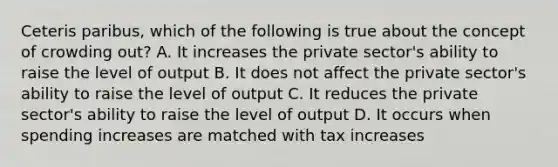 Ceteris paribus, which of the following is true about the concept of crowding out? A. It increases the private sector's ability to raise the level of output B. It does not affect the private sector's ability to raise the level of output C. It reduces the private sector's ability to raise the level of output D. It occurs when spending increases are matched with tax increases