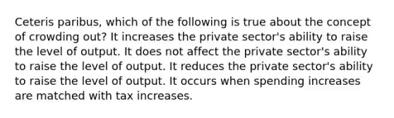 Ceteris paribus, which of the following is true about the concept of crowding out? It increases the private sector's ability to raise the level of output. It does not affect the private sector's ability to raise the level of output. It reduces the private sector's ability to raise the level of output. It occurs when spending increases are matched with tax increases.