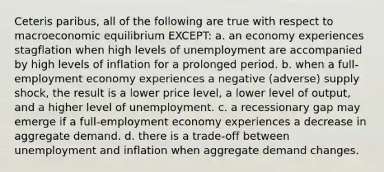 Ceteris paribus, all of the following are true with respect to macroeconomic equilibrium EXCEPT: a. an economy experiences stagflation when high levels of unemployment are accompanied by high levels of inflation for a prolonged period. b. when a full-employment economy experiences a negative (adverse) supply shock, the result is a lower price level, a lower level of output, and a higher level of unemployment. c. a recessionary gap may emerge if a full-employment economy experiences a decrease in aggregate demand. d. there is a trade-off between unemployment and inflation when aggregate demand changes.