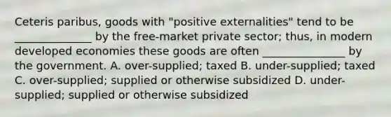 Ceteris paribus, goods with "positive externalities" tend to be ______________ by the free-market private sector; thus, in modern developed economies these goods are often _______________ by the government. A. over-supplied; taxed B. under-supplied; taxed C. over-supplied; supplied or otherwise subsidized D. under-supplied; supplied or otherwise subsidized