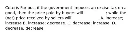 Ceteris Paribus, if the government imposes an excise tax on a good, then the price paid by buyers will ___________; while the (net) price received by sellers will _____________. A. increase; increase B. increase; decrease. C. decrease; increase. D. decrease; decrease.