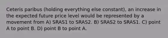 Ceteris paribus (holding everything else constant), an increase in the expected future price level would be represented by a movement from A) SRAS1 to SRAS2. B) SRAS2 to SRAS1. C) point A to point B. D) point B to point A.