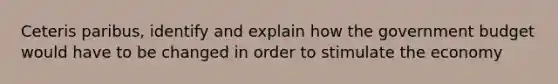 Ceteris paribus, identify and explain how the government budget would have to be changed in order to stimulate the economy