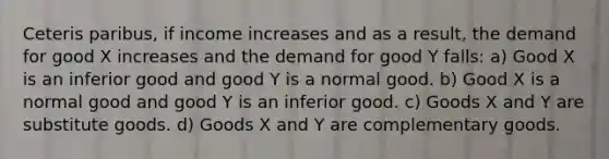 Ceteris paribus, if income increases and as a result, the demand for good X increases and the demand for good Y falls: a) Good X is an inferior good and good Y is a normal good. b) Good X is a normal good and good Y is an inferior good. c) Goods X and Y are substitute goods. d) Goods X and Y are complementary goods.