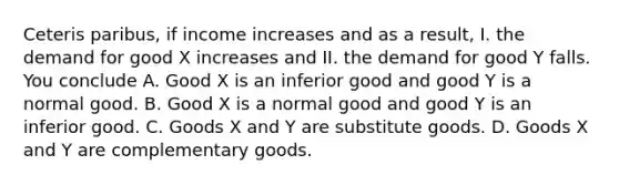 Ceteris paribus, if income increases and as a result, I. the demand for good X increases and II. the demand for good Y falls. You conclude A. Good X is an inferior good and good Y is a normal good. B. Good X is a normal good and good Y is an inferior good. C. Goods X and Y are substitute goods. D. Goods X and Y are complementary goods.