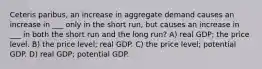 Ceteris paribus, an increase in aggregate demand causes an increase in ___ only in the short run, but causes an increase in ___ in both the short run and the long run? A) real GDP; the price level. B) the price level; real GDP. C) the price level; potential GDP. D) real GDP; potential GDP.