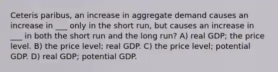 Ceteris paribus, an increase in aggregate demand causes an increase in ___ only in the short run, but causes an increase in ___ in both the short run and the long run? A) real GDP; the price level. B) the price level; real GDP. C) the price level; potential GDP. D) real GDP; potential GDP.