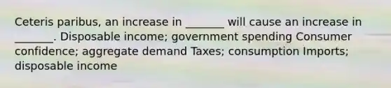 Ceteris paribus, an increase in _______ will cause an increase in _______. Disposable income; government spending Consumer confidence; aggregate demand Taxes; consumption Imports; disposable income