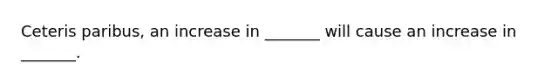 Ceteris paribus, an increase in _______ will cause an increase in _______.