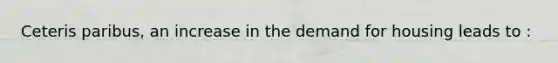 Ceteris paribus, an increase in the demand for housing leads to :
