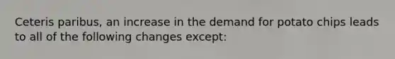 Ceteris paribus, an increase in the demand for potato chips leads to all of the following changes except: