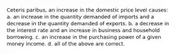 Ceteris paribus, an increase in the domestic price level causes: a. an increase in the quantity demanded of imports and a decrease in the quantity demanded of exports. b. a decrease in the interest rate and an increase in business and household borrowing. c. an increase in the purchasing power of a given money income. d. all of the above are correct.