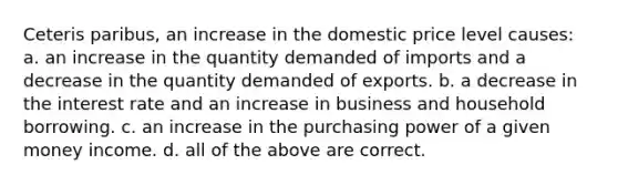 Ceteris paribus, an increase in the domestic price level causes: a. an increase in the quantity demanded of imports and a decrease in the quantity demanded of exports. b. a decrease in the interest rate and an increase in business and household borrowing. c. an increase in the purchasing power of a given money income. d. all of the above are correct.