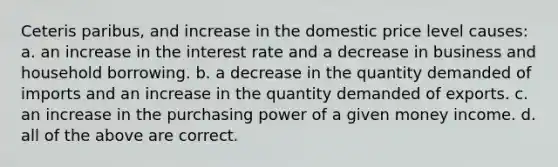 Ceteris paribus, and increase in the domestic price level causes: a. an increase in the interest rate and a decrease in business and household borrowing. b. a decrease in the quantity demanded of imports and an increase in the quantity demanded of exports. c. an increase in the purchasing power of a given money income. d. all of the above are correct.