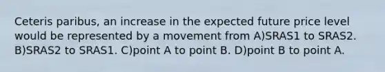 Ceteris paribus, an increase in the expected future price level would be represented by a movement from A)SRAS1 to SRAS2. B)SRAS2 to SRAS1. C)point A to point B. D)point B to point A.