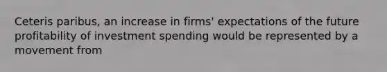 Ceteris​ paribus, an increase in​ firms' expectations of the future profitability of investment spending would be represented by a movement from