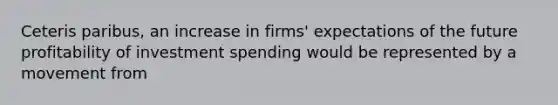 Ceteris paribus, an increase in firms' expectations of the future profitability of investment spending would be represented by a movement from