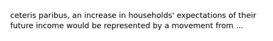 ceteris paribus, an increase in households' expectations of their future income would be represented by a movement from ...