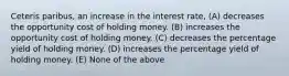 Ceteris paribus, an increase in the interest rate, (A) decreases the opportunity cost of holding money. (B) increases the opportunity cost of holding money. (C) decreases the percentage yield of holding money. (D) increases the percentage yield of holding money. (E) None of the above