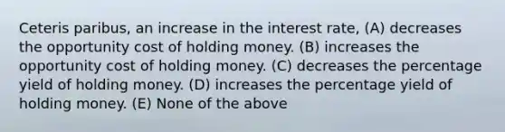 Ceteris paribus, an increase in the interest rate, (A) decreases the opportunity cost of holding money. (B) increases the opportunity cost of holding money. (C) decreases the percentage yield of holding money. (D) increases the percentage yield of holding money. (E) None of the above