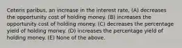 Ceteris paribus, an increase in the interest rate, (A) decreases the opportunity cost of holding money. (B) increases the opportunity cost of holding money. (C) decreases the percentage yield of holding money. (D) increases the percentage yield of holding money. (E) None of the above.