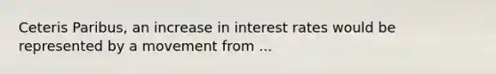 Ceteris Paribus, an increase in interest rates would be represented by a movement from ...