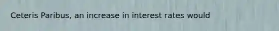 Ceteris Paribus, an increase in interest rates would