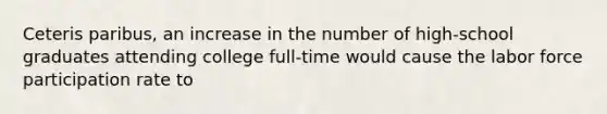 Ceteris paribus, an increase in the number of high-school graduates attending college full-time would cause the labor force participation rate to