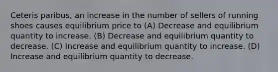 Ceteris paribus, an increase in the number of sellers of running shoes causes equilibrium price to (A) Decrease and equilibrium quantity to increase. (B) Decrease and equilibrium quantity to decrease. (C) Increase and equilibrium quantity to increase. (D) Increase and equilibrium quantity to decrease.