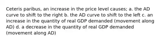 Ceteris paribus, an increase in the price level causes; a. the AD curve to shift to the right b. the AD curve to shift to the left c. an increase in the quantity of real GDP demanded (movement along AD) d. a decrease in the quantity of real GDP demanded (movement along AD)