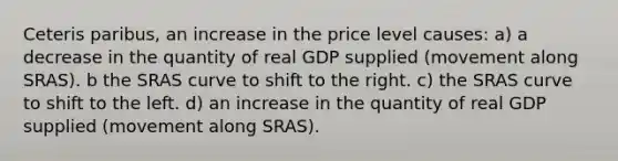 Ceteris paribus, an increase in the price level causes: a) a decrease in the quantity of real GDP supplied (movement along SRAS). b the SRAS curve to shift to the right. c) the SRAS curve to shift to the left. d) an increase in the quantity of real GDP supplied (movement along SRAS).