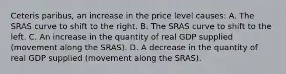 Ceteris paribus, an increase in the price level causes: A. The SRAS curve to shift to the right. B. The SRAS curve to shift to the left. C. An increase in the quantity of real GDP supplied (movement along the SRAS). D. A decrease in the quantity of real GDP supplied (movement along the SRAS).