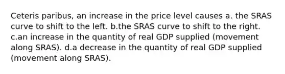 Ceteris paribus, an increase in the price level causes a. the SRAS curve to shift to the left. b.the SRAS curve to shift to the right. c.an increase in the quantity of real GDP supplied (movement along SRAS). d.a decrease in the quantity of real GDP supplied (movement along SRAS).