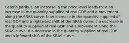 Ceteris paribus, an increase in the price level leads to: a an increase in the quantity supplied of real GDP and a movement along the SRAS curve. b an increase in the quantity supplied of real GDP and a rightward shift of the SRAS curve. c a decrease in the quantity supplied of real GDP and a movement along the SRAS curve. d a decrease in the quantity supplied of real GDP and a leftward shift of the SRAS curve.