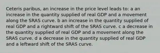 Ceteris paribus, an increase in the price level leads to: a an increase in the quantity supplied of real GDP and a movement along the SRAS curve. b an increase in the quantity supplied of real GDP and a rightward shift of the SRAS curve. c a decrease in the quantity supplied of real GDP and a movement along the SRAS curve. d a decrease in the quantity supplied of real GDP and a leftward shift of the SRAS curve.