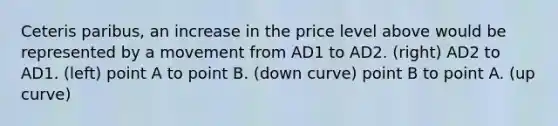 Ceteris paribus, an increase in the price level above would be represented by a movement from AD1 to AD2. (right) AD2 to AD1. (left) point A to point B. (down curve) point B to point A. (up curve)