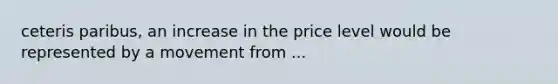 ceteris paribus, an increase in the price level would be represented by a movement from ...