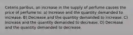 Ceteris paribus, an increase in the supply of perfume causes the price of perfume to: a) Increase and the quantity demanded to increase. B) Decrease and the quantity demanded to increase. C) Increase and the quantity demanded to decrease. D) Decrease and the quantity demanded to decrease.