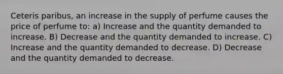 Ceteris paribus, an increase in the supply of perfume causes the price of perfume to: a) Increase and the quantity demanded to increase. B) Decrease and the quantity demanded to increase. C) Increase and the quantity demanded to decrease. D) Decrease and the quantity demanded to decrease.