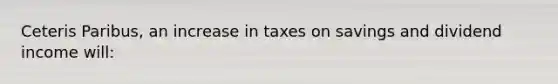 Ceteris Paribus, an increase in taxes on savings and dividend income will: