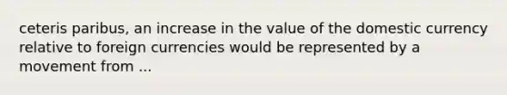 ceteris paribus, an increase in the value of the domestic currency relative to foreign currencies would be represented by a movement from ...