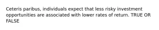 Ceteris paribus, individuals expect that less risky investment opportunities are associated with lower rates of return. TRUE OR FALSE