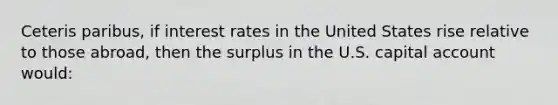 Ceteris paribus, if interest rates in the United States rise relative to those abroad, then the surplus in the U.S. capital account would: