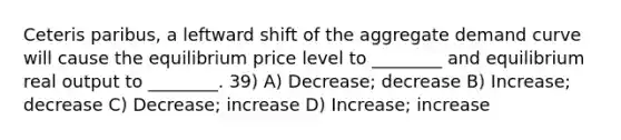 Ceteris paribus, a leftward shift of the aggregate demand curve will cause the equilibrium price level to ________ and equilibrium real output to ________. 39) A) Decrease; decrease B) Increase; decrease C) Decrease; increase D) Increase; increase