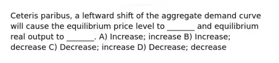 Ceteris paribus, a leftward shift of the aggregate demand curve will cause the equilibrium price level to _______ and equilibrium real output to _______. A) Increase; increase B) Increase; decrease C) Decrease; increase D) Decrease; decrease