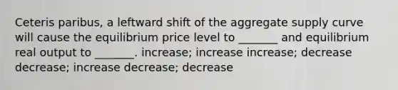 Ceteris paribus, a leftward shift of the aggregate supply curve will cause the equilibrium price level to _______ and equilibrium real output to _______. increase; increase increase; decrease decrease; increase decrease; decrease