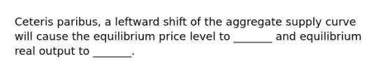 Ceteris paribus, a leftward shift of the aggregate supply curve will cause the equilibrium price level to _______ and equilibrium real output to _______.