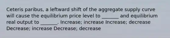 Ceteris paribus, a leftward shift of the aggregate supply curve will cause the equilibrium price level to _______ and equilibrium real output to _______. Increase; increase Increase; decrease Decrease; increase Decrease; decrease