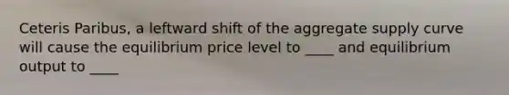 Ceteris Paribus, a leftward shift of the aggregate supply curve will cause the equilibrium price level to ____ and equilibrium output to ____