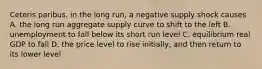 Ceteris paribus, in the long run, a negative supply shock causes A. the long run aggregate supply curve to shift to the left B. unemployment to fall below its short run level C. equilibrium real GDP to fall D. the price level to rise initially, and then return to its lower level